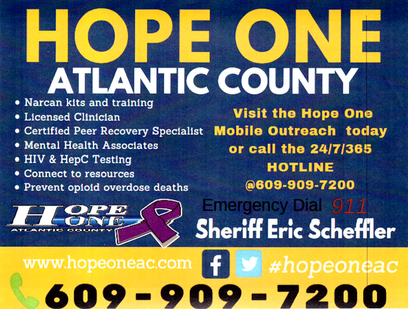 Hope One Atlantic County
Narcan kits and training
licensed Clinician
Certified Peer Recovery Specialist
Mental Health Associates
HIV & HepC Testing
Connet to resources
Prevent opiod overdoes deaths
Visit the Hope One Movile Outreach today or call the 24/7/365 HOTLINE @ 609-909-7200
Emergenct Diual 911
Sheriff Eric Scheffler
www.hopeone.com #hopeoneac
Find us on Facebook and Twitter
609-909-7200